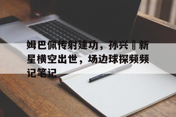 365bet官方网站-姆巴佩传射建功，孙兴慜新星横空出世，场边球探频频记笔记-365bet官方网站