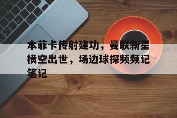 365bet官方网站-本菲卡传射建功，曼联新星横空出世，场边球探频频记笔记曼联和本菲卡-365bet官方网站
