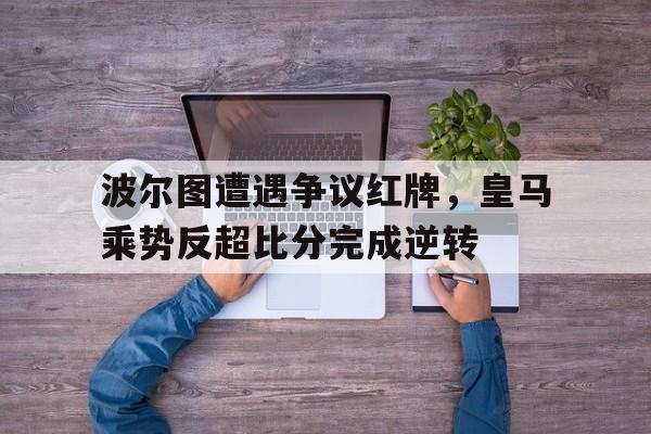 365bet官方网站-波尔图遭遇争议红牌，皇马乘势反超比分完成逆转皇马波尔蒂略-365bet官方网站