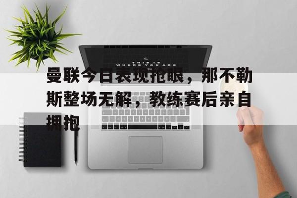 bet365中国注册 网站-曼联今日表现抢眼，那不勒斯整场无解，教练赛后亲自拥抱-bet365中国注册 网站
