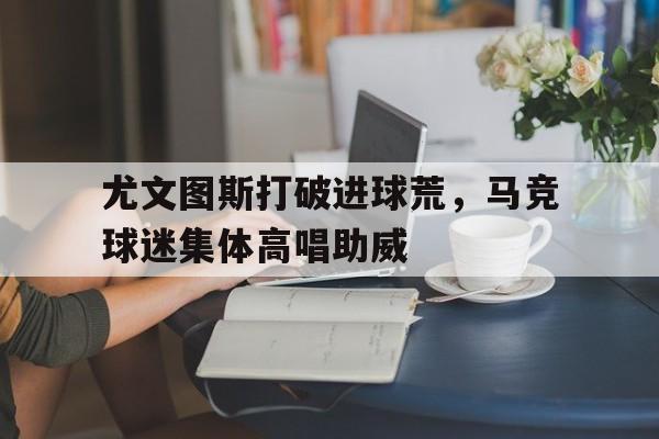 bet365中国注册 网站-尤文图斯打破进球荒，马竞球迷集体高唱助威-bet365中国注册 网站