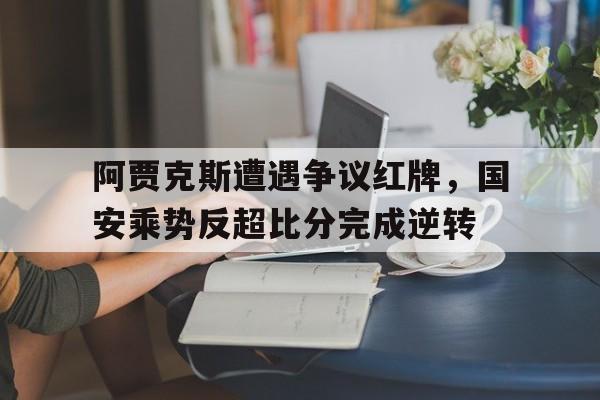 365bet体育-阿贾克斯遭遇争议红牌，国安乘势反超比分完成逆转北京国安阿贾克斯-365bet体育