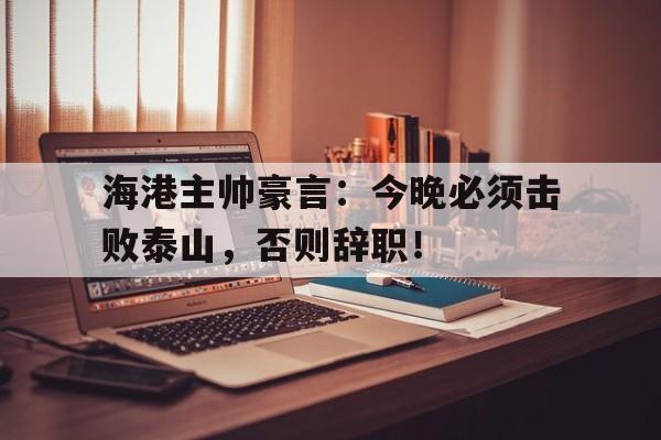 bet365中国注册 网站-海港主帅豪言：今晚必须击败泰山，否则辞职！-bet365中国注册 网站