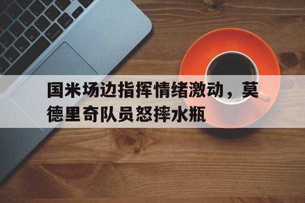 bet365中国注册 网站-国米场边指挥情绪激动，莫德里奇队员怒摔水瓶-bet365中国注册 网站