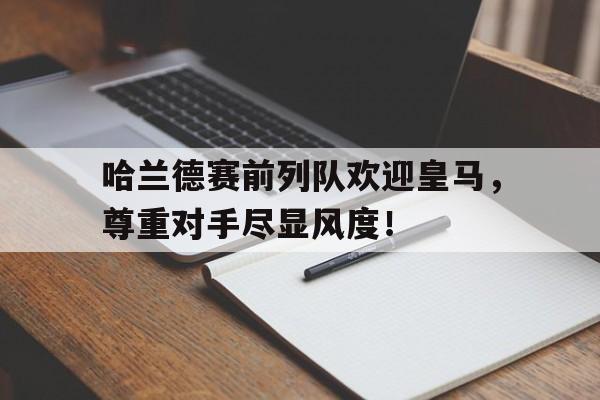 365bet体育-哈兰德赛前列队欢迎皇马，尊重对手尽显风度！-365bet体育