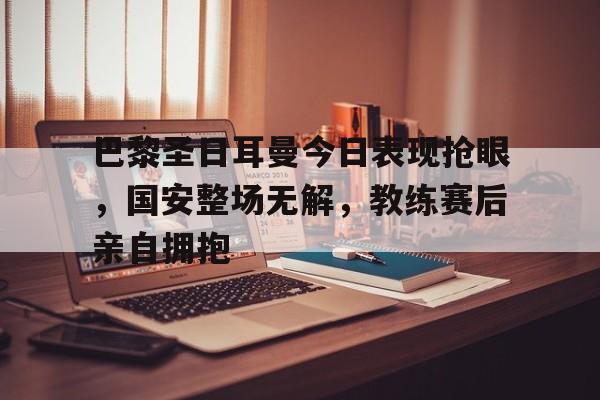 365bet-巴黎圣日耳曼今日表现抢眼，国安整场无解，教练赛后亲自拥抱-365bet