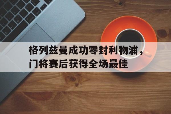365bet-格列兹曼成功零封利物浦，门将赛后获得全场最佳格列兹曼国籍-365bet