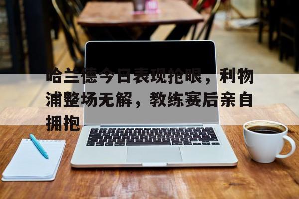 365bet体育-哈兰德今日表现抢眼，利物浦整场无解，教练赛后亲自拥抱-365bet体育